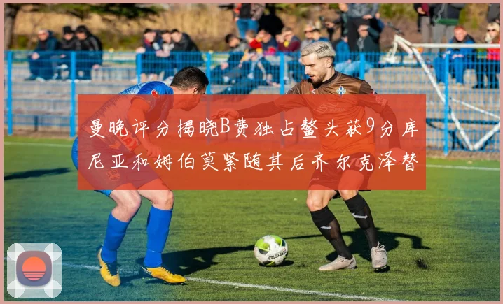 曼晚评分揭晓B费独占鳌头获9分库尼亚和姆伯莫紧随其后齐尔克泽替补仅得5分
