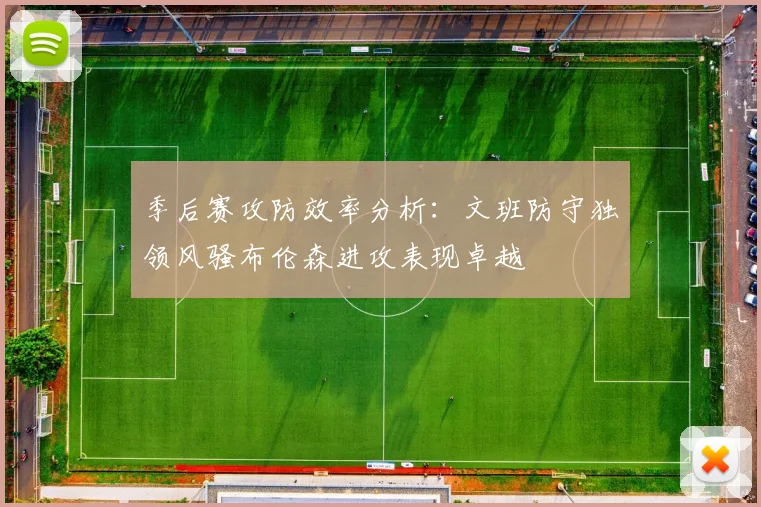季后赛攻防效率分析：文班防守独领风骚布伦森进攻表现卓越