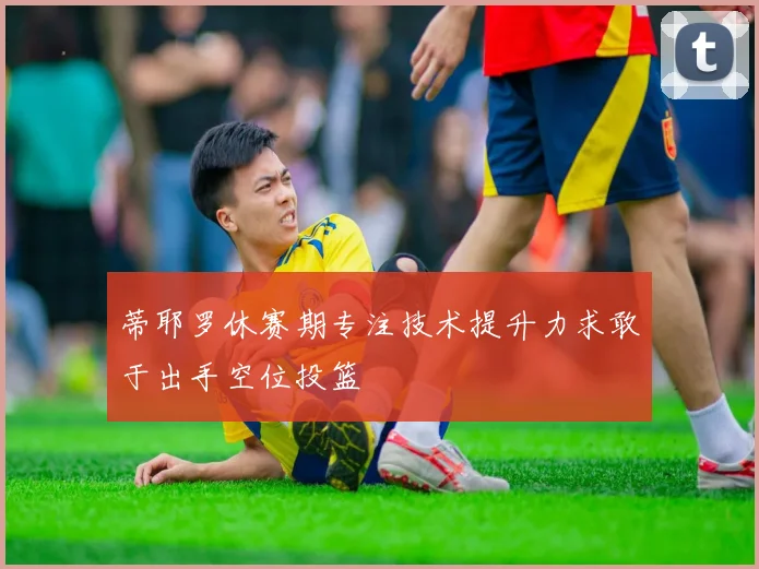 蒂耶罗休赛期专注技术提升力求敢于出手空位投篮