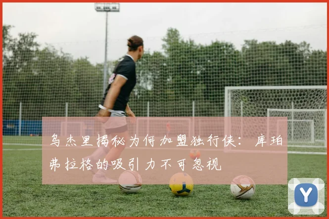 乌杰里揭秘为何加盟独行侠：库珀弗拉格的吸引力不可忽视