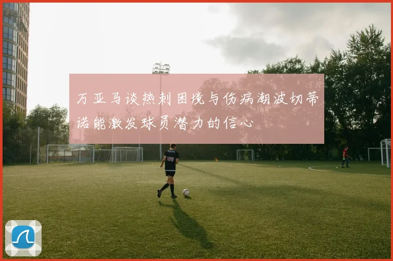 万亚马谈热刺困境与伤病潮波切蒂诺能激发球员潜力的信心