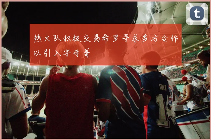 热火队积极交易希罗寻求多方合作以引入字母哥