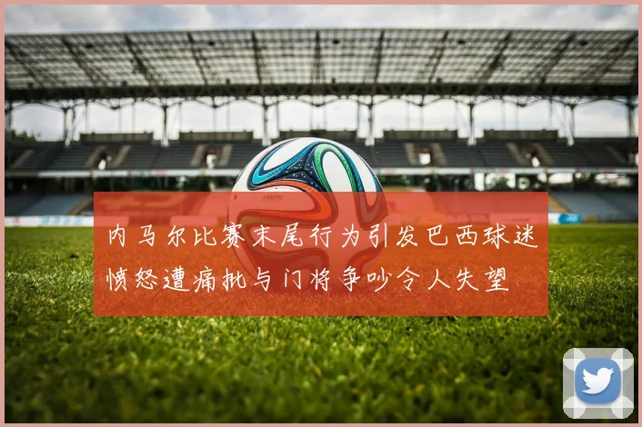 内马尔比赛末尾行为引发巴西球迷愤怒遭痛批与门将争吵令人失望