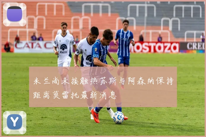 米兰尚未接触热苏斯与阿森纳保持距离莫雷托最新消息