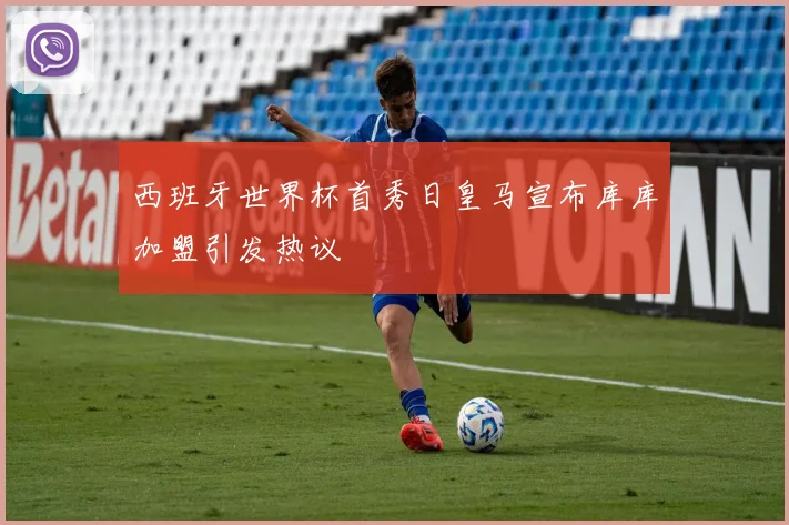 西班牙世界杯首秀日皇马宣布库库加盟引发热议