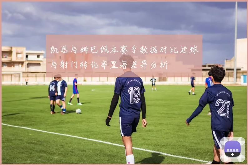 凯恩与姆巴佩本赛季数据对比进球与射门转化率显著差异分析