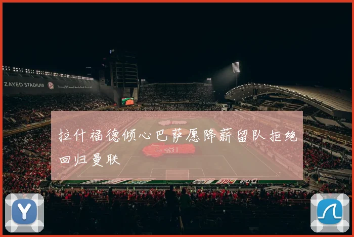 拉什福德倾心巴萨愿降薪留队拒绝回归曼联