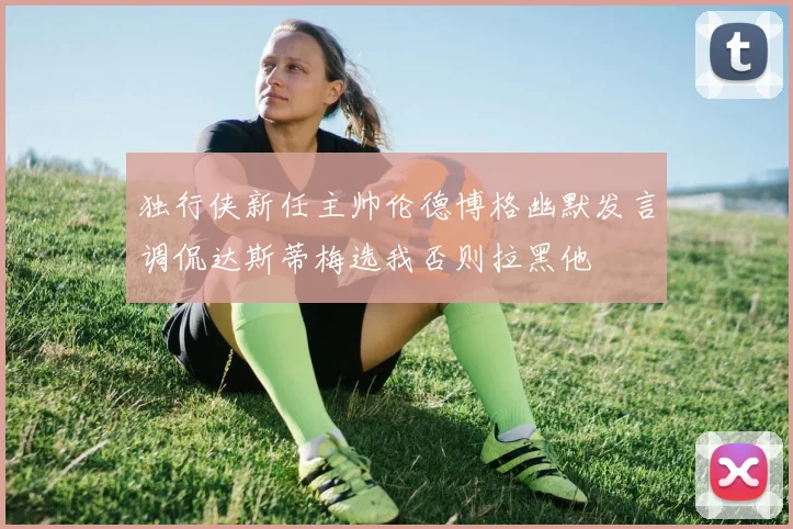 独行侠新任主帅伦德博格幽默发言调侃达斯蒂梅选我否则拉黑他