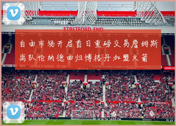 自由市场开启首日重磅交易詹姆斯离队伦纳德回归博格丹加盟火箭