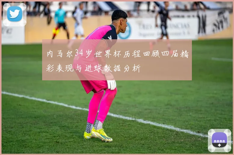 内马尔34岁世界杯历程回顾四届精彩表现与进球数据分析