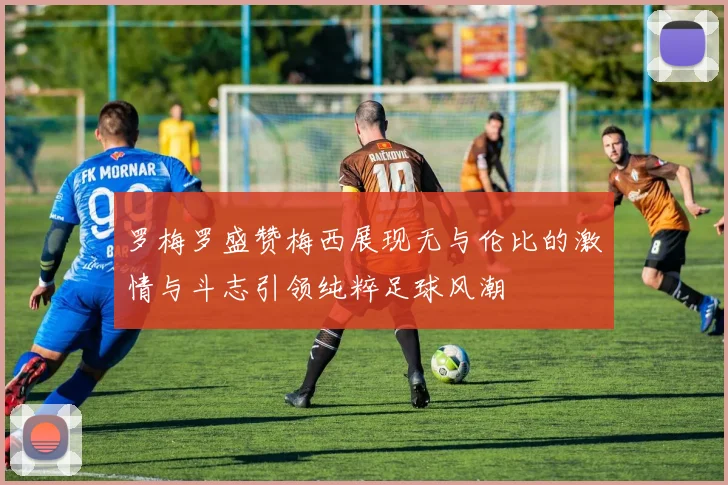 罗梅罗盛赞梅西展现无与伦比的激情与斗志引领纯粹足球风潮