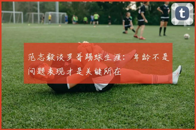 范志毅谈罗哥踢球生涯：年龄不是问题表现才是关键所在
