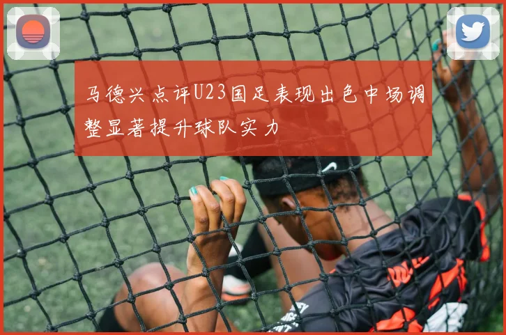 马德兴点评U23国足表现出色中场调整显著提升球队实力