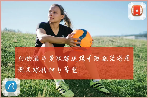 利物浦与曼联球迷携手致敬若塔展现足球精神与尊重