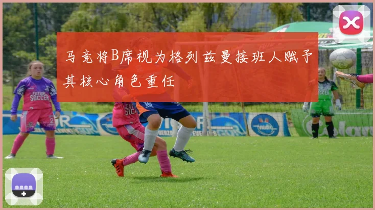 马竞将B席视为格列兹曼接班人赋予其核心角色重任