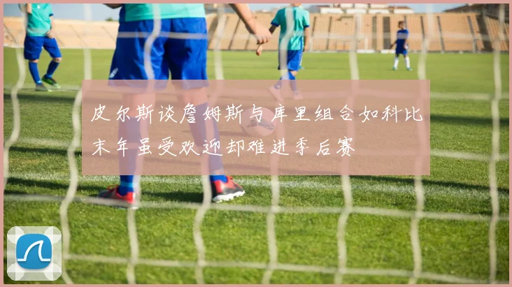 皮尔斯谈詹姆斯与库里组合如科比末年虽受欢迎却难进季后赛