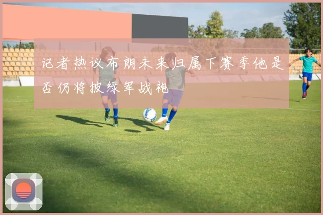 记者热议布朗未来归属下赛季他是否仍将披绿军战袍
