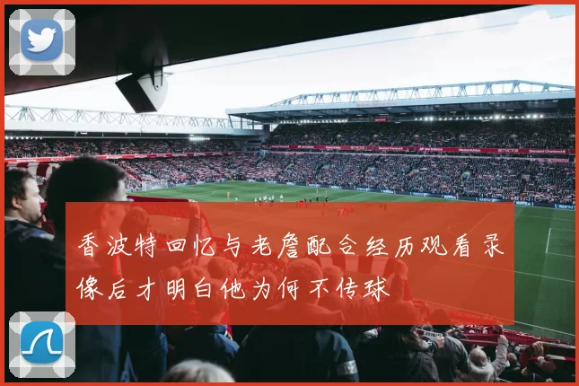 香波特回忆与老詹配合经历观看录像后才明白他为何不传球