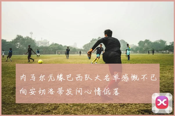 内马尔无缘巴西队大名单感慨不已向安切洛蒂发问心情低落