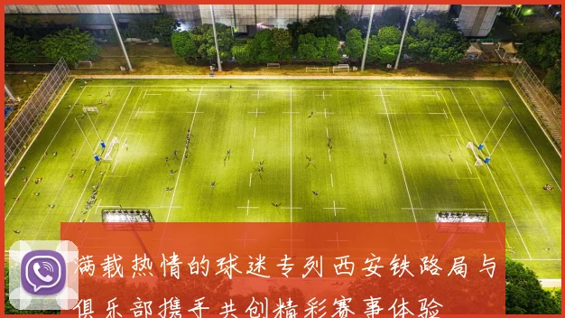 满载热情的球迷专列西安铁路局与俱乐部携手共创精彩赛事体验