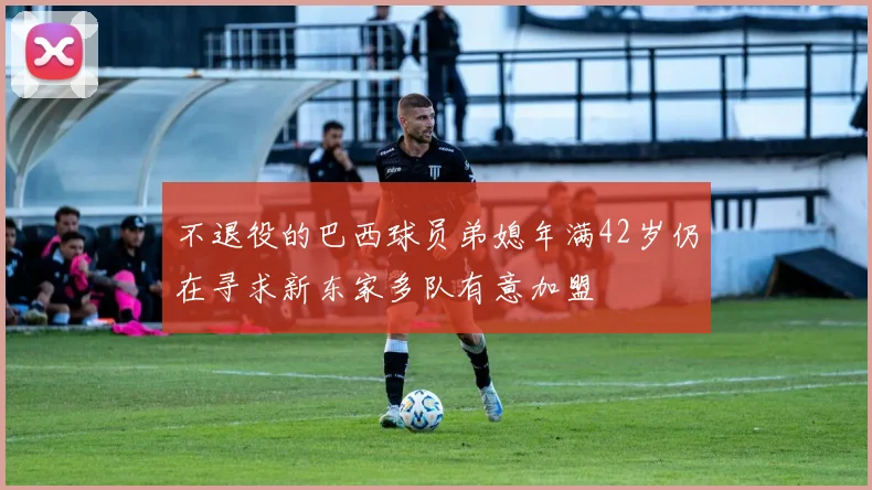 不退役的巴西球员弟媳年满42岁仍在寻求新东家多队有意加盟