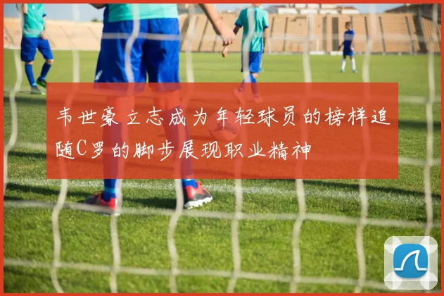 韦世豪立志成为年轻球员的榜样追随C罗的脚步展现职业精神