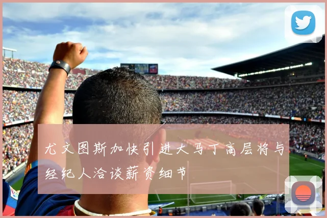 尤文图斯加快引进大马丁高层将与经纪人洽谈薪资细节