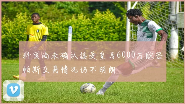 科莫尚未确认接受皇马6000万欧签帕斯交易情况仍不明朗